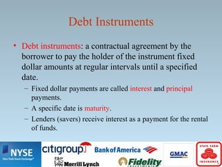 Debt Instruments
• Debt instruments: a contractual agreement by the
borrower to pay the holder of the instrument fixed
dollar amounts at regular intervals until a specified
date.
– Fixed dollar payments are called interest and principal
payments.
– A specific date is maturity.
– Lenders (savers) receive interest as a payment for the rental
of funds.
 