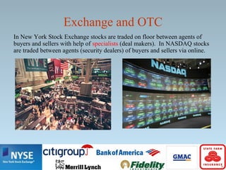 Exchange and OTC
In New York Stock Exchange stocks are traded on floor between agents of
buyers and sellers with help of specialists (deal makers). In NASDAQ stocks
are traded between agents (security dealers) of buyers and sellers via online.
 