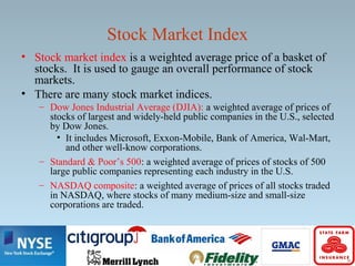Stock Market Index
• Stock market index is a weighted average price of a basket of
stocks. It is used to gauge an overall performance of stock
markets.
• There are many stock market indices.
– Dow Jones Industrial Average (DJIA): a weighted average of prices of
stocks of largest and widely-held public companies in the U.S., selected
by Dow Jones.
• It includes Microsoft, Exxon-Mobile, Bank of America, Wal-Mart,
and other well-know corporations.
– Standard & Poor’s 500: a weighted average of prices of stocks of 500
large public companies representing each industry in the U.S.
– NASDAQ composite: a weighted average of prices of all stocks traded
in NASDAQ, where stocks of many medium-size and small-size
corporations are traded.
 