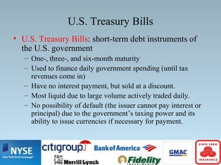 U.S. Treasury Bills
• U.S. Treasury Bills: short-term debt instruments of
the U.S. government
– One-, three-, and six-month maturity
– Used to finance daily government spending (until tax
revenues come in)
– Have no interest payment, but sold at a discount.
– Most liquid due to large volume actively traded daily.
– No possibility of default (the issuer cannot pay interest or
principal) due to the government’s taxing power and its
ability to issue currencies if necessary for payment.
 