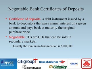 Negotiable Bank Certificates of Deposits
• Certificate of deposits: a debt instrument issued by a
bank to depositors that pays annual interest of a given
amount and pays back at maturity the original
purchase price.
• Negotiable CDs are CDs that can be sold in
secondary markets.
– Usually the minimum denomination is $100,000.
 