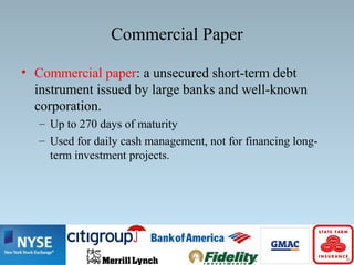 Commercial Paper
• Commercial paper: a unsecured short-term debt
instrument issued by large banks and well-known
corporation.
– Up to 270 days of maturity
– Used for daily cash management, not for financing long-
term investment projects.
 