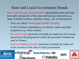 State and Local Government Bonds
• States and local government bonds: intermediate-term and long-
term debt instruments of the state and local governments (e.g.
State of North Carolina, Guilford county, city of Greensboro)
– They are called “municipal bonds” (muni).
– Used to finance expenditures on schools, roads, and other
programs (e.g. water system).
– Revenue bonds: payments on bonds are made out of revenues
raised from the program for which the proceeds of bonds are
used to finance.
– General obligation bonds: payments on bonds are made out
of tax revenue of the state or local government.
 