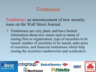 Tombstone
Tombstone: an announcement of new security
issue on the Wall Street Journal.
• Tombstones are very plain, and have limited
information about new issues such as name of
issuing firm or organization, type of securities to be
issued, number of securities to be issued, sales price
of securities, and financial institutions which help
issuing the securities (underwrites and syndicates).
 