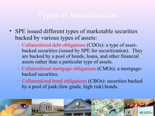Types of Securitization
• SPE issued different types of marketable securities
backed by various types of assets:
– Collateralized debt obligations (CDOs): a type of asset-
backed securities (issued by SPE for securitization). They
are backed by a pool of bonds, loans, and other financial
assets rather than a particular type of assets.
– Collateralized mortgage obligations (CMOs): a mortgage-
backed securities.
– Collateralized bond obligations (CBOs): securities backed
by a pool of junk (low grade, high risk) bonds.
 