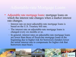 Adjustable-rate Mortgage Loans
• Adjustable rate mortgage loans: mortgage loans on
which the interest rate changes when a market interest
rate changes.
– Interest rate on most adjustable-rate mortgage loans is
based on the U.S. Treasury bill rate.
– The interest rate on adjustable-rate mortgage loans is
changed every six months or so.
– In general, interest rates on adjustable-rate mortgage loans
are lower than those of fixed-rate mortgage loans at the
beginning due to higher risk for borrowers (lenders lower
the initial interest rate to compensate for higher risk that
borrowers must bear).
 