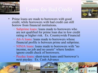 Loans for Bad Credit
• Prime loans are made to borrowers with good
credit, while borrowers with bad credit can still
borrow from financial institutions.
– Subprime loans: loans made to borrowers who
are not qualified for prime loan due to low credit
rating or higher risk. Ex. Countrywide Financial
– Alt-A loans: loans made to borrowers whose
financial profile is between prime and subprime.
– NINJA loans: loans made to borrowers with "no
income, no job and no assets“ where lenders
ignore credit check of borrowers.
– Payday loans: short-term loans until borrower’s
next payday. Ex. Cash Advance
 