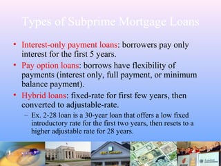 Types of Subprime Mortgage Loans
• Interest-only payment loans: borrowers pay only
interest for the first 5 years.
• Pay option loans: borrows have flexibility of
payments (interest only, full payment, or minimum
balance payment).
• Hybrid loans: fixed-rate for first few years, then
converted to adjustable-rate.
– Ex. 2-28 loan is a 30-year loan that offers a low fixed
introductory rate for the first two years, then resets to a
higher adjustable rate for 28 years.
 