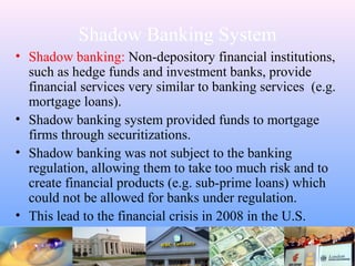 Shadow Banking System
• Shadow banking: Non-depository financial institutions,
such as hedge funds and investment banks, provide
financial services very similar to banking services (e.g.
mortgage loans).
• Shadow banking system provided funds to mortgage
firms through securitizations.
• Shadow banking was not subject to the banking
regulation, allowing them to take too much risk and to
create financial products (e.g. sub-prime loans) which
could not be allowed for banks under regulation.
• This lead to the financial crisis in 2008 in the U.S.
 