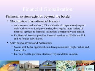 Financial Globalization
Financial system extends beyond the border.
• Globalization of non-financial business
─ As borrowers and lenders (U.S. multinational corporations) expand
their businesses to foreign countries, they require more variety of
financial services to financial institutions domestically and abroad.
─ Ex. Bank of America provides financial services to IBM in the U.S.
and its foreign subsidiaries.
• Services to savers and borrowers
─ Savers seek better opportunities in foreign countries (higher return and
lower risk)
─ Ex. You want to purchase stocks of Toyota Motors in Japan.
 