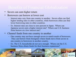 Benefits of Financial Globalization
• Savers can earn higher return
• Borrowers can borrow at lower cost
– Interest rates vary from one country to another. Savers often can find
higher lending rates in other countries, while borrowers often can find
lower borrowing rates in other countries.
– Ex. Interest rates are close to zero percent in Japan. Where can
Japanese savers earn a higher interest rate? Where can U.S. business
firms borrow at a low interest rate?
• Channel funds from one country to another
– One country may not have enough savers to match needs of borrowers.
They can borrow from foreigners where funds move from savers in
one country to borrowers in another country.
– Ex. The U.S. households do not save enough. Where can the U.S.
business firms obtain funds for their business expansions?
 