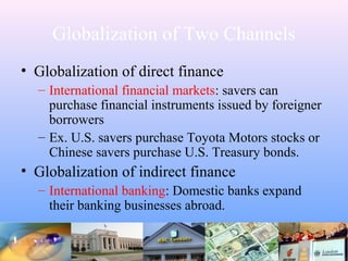 Globalization of Two Channels
• Globalization of direct finance
– International financial markets: savers can
purchase financial instruments issued by foreigner
borrowers
– Ex. U.S. savers purchase Toyota Motors stocks or
Chinese savers purchase U.S. Treasury bonds.
• Globalization of indirect finance
– International banking: Domestic banks expand
their banking businesses abroad.
 
