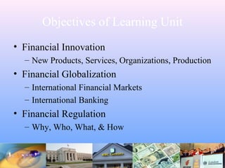 Objectives of Learning Unit
• Financial Innovation
– New Products, Services, Organizations, Production
• Financial Globalization
– International Financial Markets
– International Banking
• Financial Regulation
– Why, Who, What, & How
 
