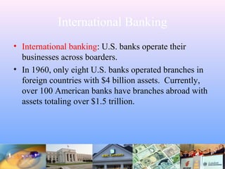 International Banking
• International banking: U.S. banks operate their
businesses across boarders.
• In 1960, only eight U.S. banks operated branches in
foreign countries with $4 billion assets. Currently,
over 100 American banks have branches abroad with
assets totaling over $1.5 trillion.
 