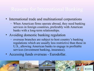 Reasons for International Banking
• International trade and multinational corporations
– When American firms operate abroad, they need banking
services in foreign countries, preferably with American
banks with a long-term relationships.
• Avoiding domestic banking regulation
– overseas branches are subject to host country’s banking
regulations which are usually less restrictive than those in
U.S., allowing American banks to engage in profitable
services (investment banking, insurance).
• Accessing funds overseas - Eurodollar.
 