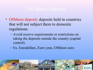 Off-Shore Deposits
• Offshore deposit: deposits held in countries
that will not subject them to domestic
regulations.
– Avoid reserve requirements or restrictions on
taking the deposits outside the country (capital
control).
– Ex. Eurodollars, Euro yens, Offshore euro
 