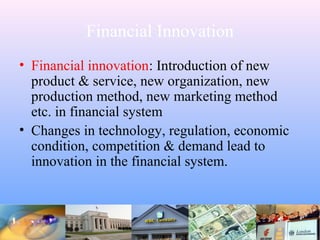 Financial Innovation
• Financial innovation: Introduction of new
product & service, new organization, new
production method, new marketing method
etc. in financial system
• Changes in technology, regulation, economic
condition, competition & demand lead to
innovation in the financial system.
 
