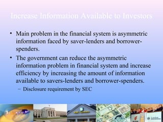Increase Information Available to Investors
• Main problem in the financial system is asymmetric
information faced by saver-lenders and borrower-
spenders.
• The government can reduce the asymmetric
information problem in financial system and increase
efficiency by increasing the amount of information
available to savers-lenders and borrower-spenders.
– Disclosure requirement by SEC
 