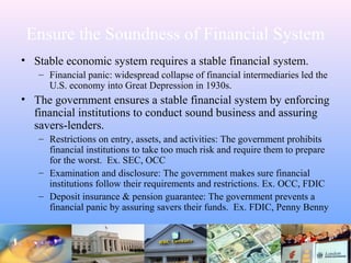 Ensure the Soundness of Financial System
• Stable economic system requires a stable financial system.
– Financial panic: widespread collapse of financial intermediaries led the
U.S. economy into Great Depression in 1930s.
• The government ensures a stable financial system by enforcing
financial institutions to conduct sound business and assuring
savers-lenders.
– Restrictions on entry, assets, and activities: The government prohibits
financial institutions to take too much risk and require them to prepare
for the worst. Ex. SEC, OCC
– Examination and disclosure: The government makes sure financial
institutions follow their requirements and restrictions. Ex. OCC, FDIC
– Deposit insurance & pension guarantee: The government prevents a
financial panic by assuring savers their funds. Ex. FDIC, Penny Benny
 