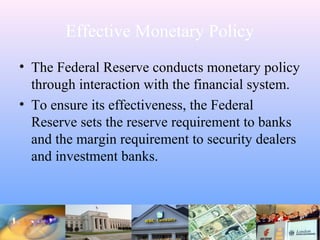Effective Monetary Policy
• The Federal Reserve conducts monetary policy
through interaction with the financial system.
• To ensure its effectiveness, the Federal
Reserve sets the reserve requirement to banks
and the margin requirement to security dealers
and investment banks.
 