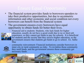 Ensure Equal Opportunity
• The financial system provides funds to borrowers-spenders to
take their productive opportunities, but due to asymmetric
information and other economic and social condition not every
borrowers can benefit from the financial system
• The government ensures every borrowers have equal
opportunity to obtain funds for better their lives.
– Financial aid to students: Students, who lack funds for higher
education, usually do not have a good credit due to no or short job
experience, so they cannot get funds to pay for schools. It is beneficial
for students and the society that they receive higher education, so the
government ensures that students get funds to go to school. Ex. Sallie
Mae
– community reinvestment: Financial institutions consider borrowers in
inner city or rural community as risky. To revitalize those community
they need funds, and the government ensures those community get
necessary funds.
 