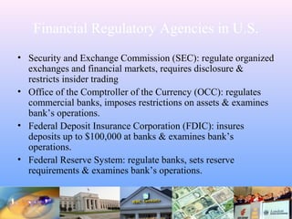Financial Regulatory Agencies in U.S.
• Security and Exchange Commission (SEC): regulate organized
exchanges and financial markets, requires disclosure &
restricts insider trading
• Office of the Comptroller of the Currency (OCC): regulates
commercial banks, imposes restrictions on assets & examines
bank’s operations.
• Federal Deposit Insurance Corporation (FDIC): insures
deposits up to $100,000 at banks & examines bank’s
operations.
• Federal Reserve System: regulate banks, sets reserve
requirements & examines bank’s operations.
 