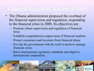 Financial Regulatory Reform of 2009
• The Obama administration proposed the overhaul of
the financial supervision and regulation, responding
to the financial crisis in 2008. Its objectives are
– Promote robust supervision and regulation of financial
firms
– Establish comprehensive supervision of financial markets
– Protect consumers and investors from financial abuse
– Provide the government with the tools it needs to manage
financial crises
– Raise international regulatory standards and improve
international cooperation.
 