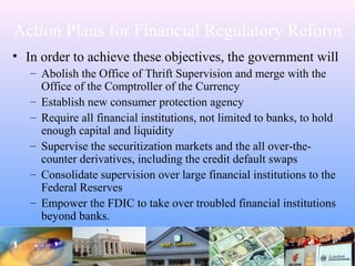 Action Plans for Financial Regulatory Reform
• In order to achieve these objectives, the government will
– Abolish the Office of Thrift Supervision and merge with the
Office of the Comptroller of the Currency
– Establish new consumer protection agency
– Require all financial institutions, not limited to banks, to hold
enough capital and liquidity
– Supervise the securitization markets and the all over-the-
counter derivatives, including the credit default swaps
– Consolidate supervision over large financial institutions to the
Federal Reserves
– Empower the FDIC to take over troubled financial institutions
beyond banks.
 