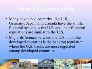 Financial Regulation Abroad
• Many developed countries like U.K.,
Germany, Japan, and Canada have the similar
financial system as the U.S. and their financial
regulations are similar to the U.S.
• Major difference between the U.S. and other
developed countries is the banking regulation,
where the U.S. banks are most regulated
among developed countries.
 