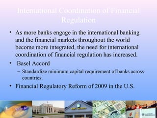 International Coordination of Financial
Regulation
• As more banks engage in the international banking
and the financial markets throughout the world
become more integrated, the need for international
coordination of financial regulation has increased.
• Basel Accord
– Standardize minimum capital requirement of banks across
countries.
• Financial Regulatory Reform of 2009 in the U.S.
 