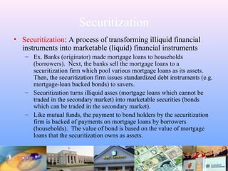 Securitization
• Securitization: A process of transforming illiquid financial
instruments into marketable (liquid) financial instruments
– Ex. Banks (originator) made mortgage loans to households
(borrowers). Next, the banks sell the mortgage loans to a
securitization firm which pool various mortgage loans as its assets.
Then, the securitization firm issues standardized debt instruments (e.g.
mortgage-loan backed bonds) to savers.
– Securitization turns illiquid asses (mortgage loans which cannot be
traded in the secondary market) into marketable securities (bonds
which can be traded in the secondary market).
– Like mutual funds, the payment to bond holders by the securitization
firm is backed of payments on mortgage loans by borrowers
(households). The value of bond is based on the value of mortgage
loans that the securitization owns as assets.
 