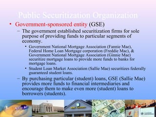 Public Securitization Organization
• Government-sponsored entity (GSE)
– The government established securitization firms for sole
purpose of providing funds to particular segments of
economy.
• Government National Mortgage Association (Fannie Mae),
Federal Home Loan Mortgage corporation (Freddie Mac), &
Government National Mortgage Association (Ginnie Mae)
securitize mortgage loans to provide more funds to banks for
mortgage loans.
• Student Loan Market Association (Sallie Mae) securitizes federally
guaranteed student loans.
– By purchasing particular (student) loans, GSE (Sallie Mae)
provides more funds to financial intermediaries and
encourage them to make even more (student) loans to
borrowers (students).
 