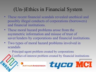 (Un-)Ethics in Financial System
• These recent financial scandals revealed unethical and
possibly illegal conducts of corporations (borrowers)
and financial institutions.
• These moral hazard problems arose from the
asymmetric information and misuse of trust of
saver/lenders by corporations and financial institutions.
• Two types of moral hazard problems involved in
scandals
– Principal-agent problem created by corporations
– Conflict-of-interest problem created by financial institutions
 