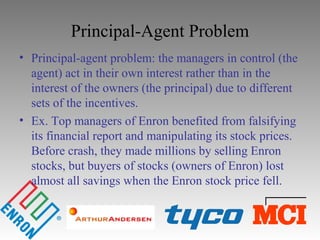 Principal-Agent Problem
• Principal-agent problem: the managers in control (the
agent) act in their own interest rather than in the
interest of the owners (the principal) due to different
sets of the incentives.
• Ex. Top managers of Enron benefited from falsifying
its financial report and manipulating its stock prices.
Before crash, they made millions by selling Enron
stocks, but buyers of stocks (owners of Enron) lost
almost all savings when the Enron stock price fell.
 