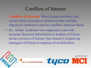 Conflicts of Interest
• Conflicts of Interest: Moral hazard problem that
occurs when a person or institution has multiple
objectives (interests) and has conflicts between them.
• Ex. Arthur Andersen was supposed to provide
accurate financial information to holders of Enron
stocks (owners of Enron), but instead it helped top
managers of Enron in expense of stockholders.
 