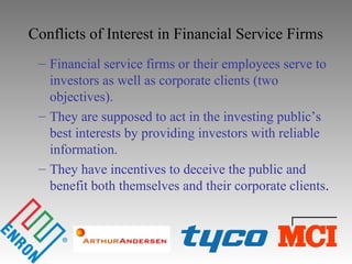 Conflicts of Interest in Financial Service Firms
– Financial service firms or their employees serve to
investors as well as corporate clients (two
objectives).
– They are supposed to act in the investing public’s
best interests by providing investors with reliable
information.
– They have incentives to deceive the public and
benefit both themselves and their corporate clients.
 