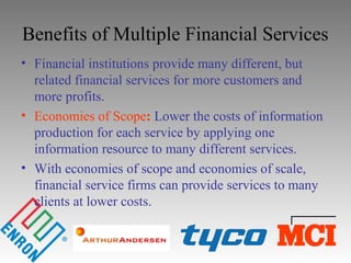 Benefits of Multiple Financial Services
• Financial institutions provide many different, but
related financial services for more customers and
more profits.
• Economies of Scope: Lower the costs of information
production for each service by applying one
information resource to many different services.
• With economies of scope and economies of scale,
financial service firms can provide services to many
clients at lower costs.
 