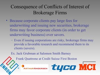 Consequence of Conflicts of Interest of
Brokerage Firms
• Because corporate clients pay large fees for
underwriting and issuing new securities, brokerage
firms may favor corporate clients (in order to get
underwriting business) over savers.
– Even if issuing corporations are risky, brokerage firms may
provide a favorable research and recommend them to its
clients (savers).
Ex. Jack Grubman at Salomon Smith Barney
Frank Quattrone at Credit Suisse First Boston
 