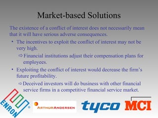 Market-based Solutions
The existence of a conflict of interest does not necessarily mean
that it will have serious adverse consequences.
• The incentives to exploit the conflict of interest may not be
very high.
Financial institutions adjust their compensation plans for
employees.
• Exploiting the conflict of interest would decrease the firm’s
future profitability.
Deceived investors will do business with other financial
service firms in a competitive financial service market.
 
