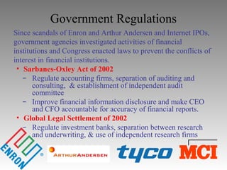 Government Regulations
Since scandals of Enron and Arthur Andersen and Internet IPOs,
government agencies investigated activities of financial
institutions and Congress enacted laws to prevent the conflicts of
interest in financial institutions.
• Sarbanes-Oxley Act of 2002
̶ Regulate accounting firms, separation of auditing and
consulting, & establishment of independent audit
committee
̶ Improve financial information disclosure and make CEO
and CFO accountable for accuracy of financial reports.
• Global Legal Settlement of 2002
̶ Regulate investment banks, separation between research
and underwriting, & use of independent research firms
 