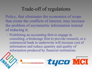 Trade-off of regulations
Policy, that eliminates the economies of scope
that create the conflicts of interest, may increase
the problem of asymmetric information instead
of reducing it.
– Prohibiting an accounting firm to engage in
consulting, a brokerage firm to provide research, or a
commercial bank to underwrite will increase cost of
information and reduce quantity and quality of
information produced by financial institutions.
 