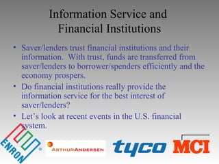 Information Service and
Financial Institutions
• Saver/lenders trust financial institutions and their
information. With trust, funds are transferred from
saver/lenders to borrower/spenders efficiently and the
economy prospers.
• Do financial institutions really provide the
information service for the best interest of
saver/lenders?
• Let’s look at recent events in the U.S. financial
system.
 