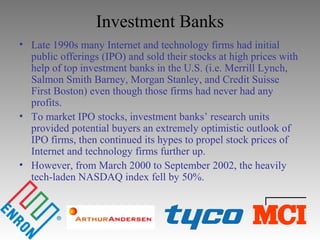 Investment Banks
• Late 1990s many Internet and technology firms had initial
public offerings (IPO) and sold their stocks at high prices with
help of top investment banks in the U.S. (i.e. Merrill Lynch,
Salmon Smith Barney, Morgan Stanley, and Credit Suisse
First Boston) even though those firms had never had any
profits.
• To market IPO stocks, investment banks’ research units
provided potential buyers an extremely optimistic outlook of
IPO firms, then continued its hypes to propel stock prices of
Internet and technology firms further up.
• However, from March 2000 to September 2002, the heavily
tech-laden NASDAQ index fell by 50%.
 