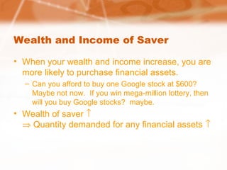 Wealth and Income of Saver
• When your wealth and income increase, you are
more likely to purchase financial assets.
– Can you afford to buy one Google stock at $600?
Maybe not now. If you win mega-million lottery, then
will you buy Google stocks? maybe.
• Wealth of saver ↑
⇒ Quantity demanded for any financial assets ↑
 