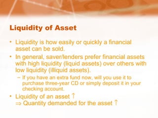 Liquidity of Asset
• Liquidity is how easily or quickly a financial
asset can be sold.
• In general, saver/lenders prefer financial assets
with high liquidity (liquid assets) over others with
low liquidity (illiquid assets).
– If you have an extra fund now, will you use it to
purchase three-year CD or simply deposit it in your
checking account.
• Liquidity of an asset ↑
⇒ Quantity demanded for the asset ↑
 
