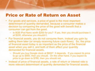 Price or Rate of Return on Asset
• For goods and services, a price of good is the most important
determinant of quantity demanded, because a consumer makes a
decision by comparing the price of the good with benefit that a
consumer can get from the good.
– Is 8GB iPod Nano worth $200 for you? If yes, then you should purchase it
at $200, otherwise you shouldn’t.
• For financial assets, you do not consume them, instead you gain by
selling them later (or simply receiving future cash flows). So, the price
of financial asset today is as important as the price of the financial
asset when you sell it, and both of them affect your quantity
demanded for financial assets.
– Should you buy Google stock at $800? It depends. If you expect its price
to go up to $900, then you should. On the other hand, if you expect its
price to go down to $780, then you should not.
• Instead of price of financial assets, a rate of return or interest rate is
more relevant determinant of quantity demanded for financial assets.
 