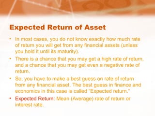 Expected Return of Asset
• In most cases, you do not know exactly how much rate
of return you will get from any financial assets (unless
you hold it until its maturity).
• There is a chance that you may get a high rate of return,
and a chance that you may get even a negative rate of
return.
• So, you have to make a best guess on rate of return
from any financial asset. The best guess in finance and
economics in this case is called “Expected return.”
• Expected Return: Mean (Average) rate of return or
interest rate.
 
