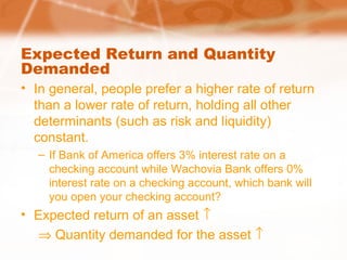 Expected Return and Quantity
Demanded
• In general, people prefer a higher rate of return
than a lower rate of return, holding all other
determinants (such as risk and liquidity)
constant.
– If Bank of America offers 3% interest rate on a
checking account while Wachovia Bank offers 0%
interest rate on a checking account, which bank will
you open your checking account?
• Expected return of an asset ↑
⇒ Quantity demanded for the asset ↑
 