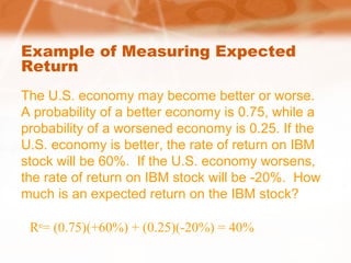 Example of Measuring Expected
Return
The U.S. economy may become better or worse.
A probability of a better economy is 0.75, while a
probability of a worsened economy is 0.25. If the
U.S. economy is better, the rate of return on IBM
stock will be 60%. If the U.S. economy worsens,
the rate of return on IBM stock will be -20%. How
much is an expected return on the IBM stock?
Re
= (0.75)(+60%) + (0.25)(-20%) = 40%
 