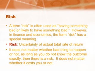 Risk
• A term “risk” is often used as “having something
bad or likely to have something bad.” However,
in finance and economics, the term “risk” has a
special meaning.
• Risk: Uncertainty of actual total rate of return
• It does not matter whether bad thing to happen
or not, as long as you do not know the outcome
exactly, then there is a risk. It does not matter
whether it costs you or not.
 